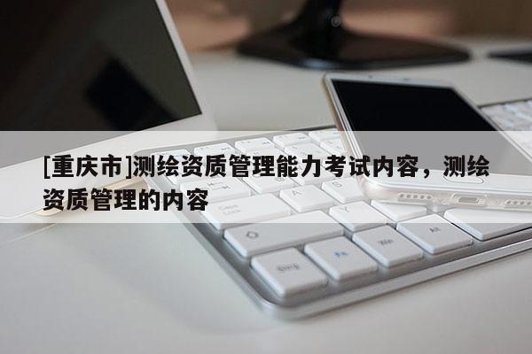 [重庆市]测绘资质管理能力考试内容，测绘资质管理的内容