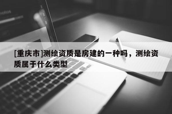 [重庆市]测绘资质是房建的一种吗，测绘资质属于什么类型