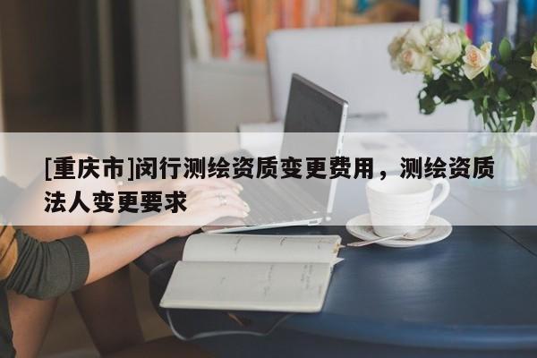[重庆市]闵行测绘资质变更费用，测绘资质法人变更要求