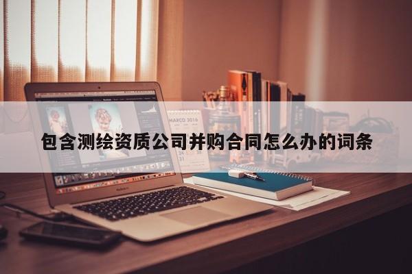 包含测绘资质公司并购合同怎么办的词条