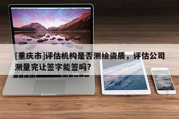 [重庆市]评估机构是否测绘资质，评估公司测量完让签字能签吗?