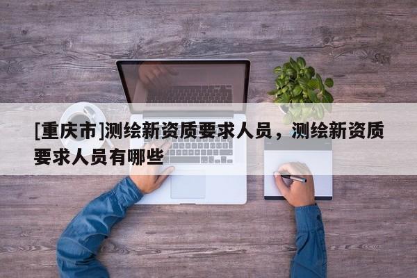 [重庆市]测绘新资质要求人员，测绘新资质要求人员有哪些