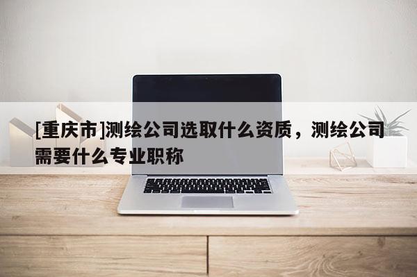 [重庆市]测绘公司选取什么资质，测绘公司需要什么专业职称