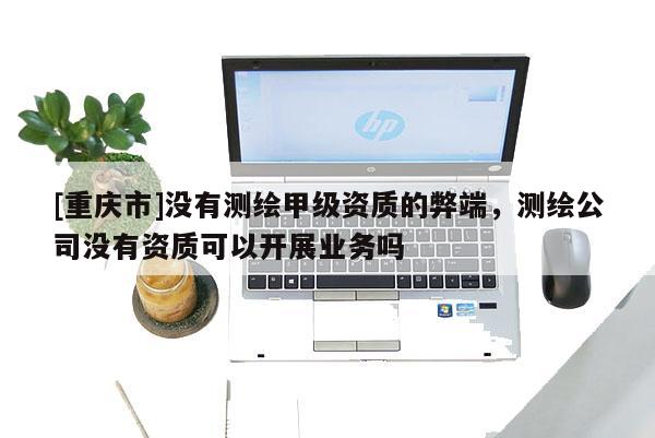 [重庆市]没有测绘甲级资质的弊端，测绘公司没有资质可以开展业务吗