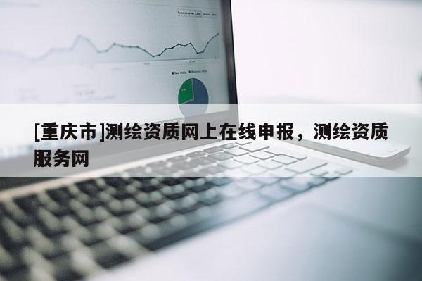 [重庆市]测绘资质网上在线申报，测绘资质服务网