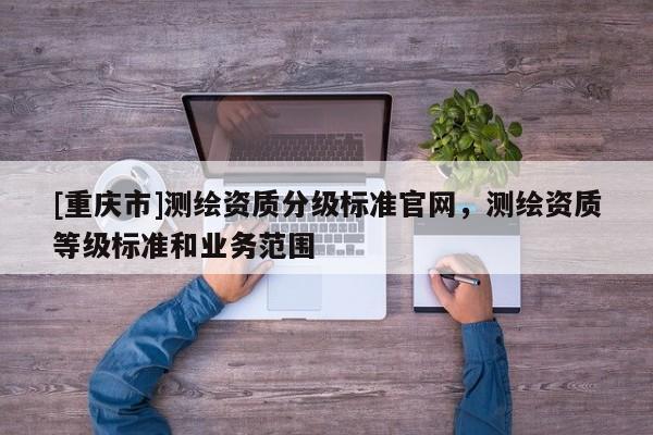 [重庆市]测绘资质分级标准官网，测绘资质等级标准和业务范围