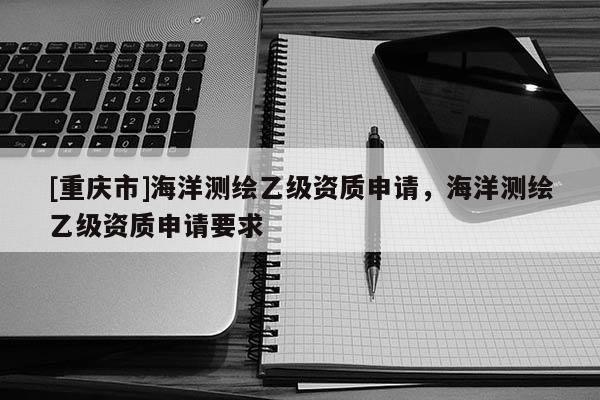 [重庆市]海洋测绘乙级资质申请，海洋测绘乙级资质申请要求