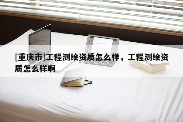[重庆市]工程测绘资质怎么样，工程测绘资质怎么样啊