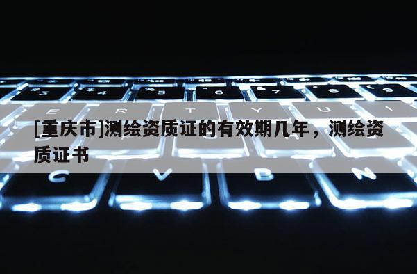 [重庆市]测绘资质证的有效期几年，测绘资质证书