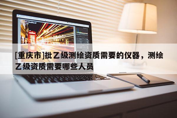 [重庆市]批乙级测绘资质需要的仪器，测绘乙级资质需要哪些人员
