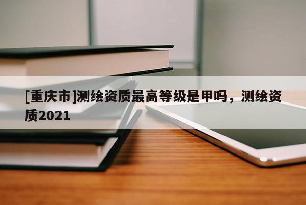 [重庆市]测绘资质更高等级是甲吗，测绘资质2021
