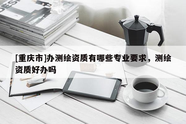 [重庆市]办测绘资质有哪些专业要求，测绘资质好办吗