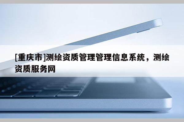 [重庆市]测绘资质管理管理信息系统，测绘资质服务网