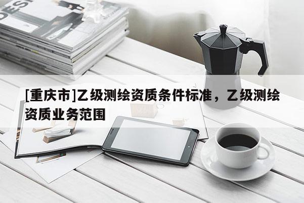 [重庆市]乙级测绘资质条件标准，乙级测绘资质业务范围