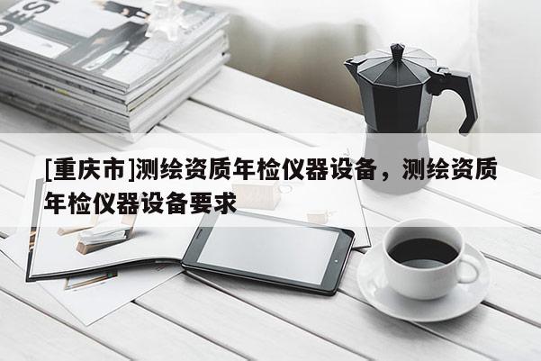 [重庆市]测绘资质年检仪器设备，测绘资质年检仪器设备要求