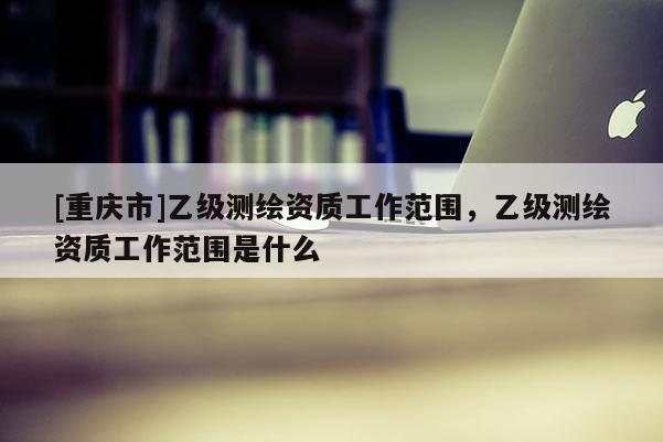 [重庆市]乙级测绘资质工作范围，乙级测绘资质工作范围是什么