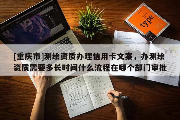 [重庆市]测绘资质办理信用卡文案，办测绘资质需要多长时间什么流程在哪个部门审批