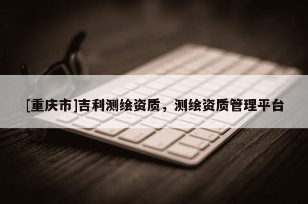 [重庆市]吉利测绘资质，测绘资质管理平台