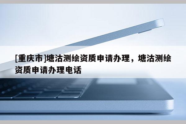 [重庆市]塘沽测绘资质申请办理，塘沽测绘资质申请办理 *** 
