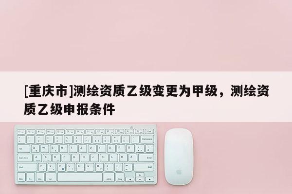 [重庆市]测绘资质乙级变更为甲级，测绘资质乙级申报条件
