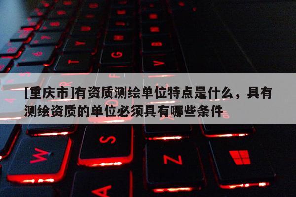 [重庆市]有资质测绘单位特点是什么，具有测绘资质的单位必须具有哪些条件