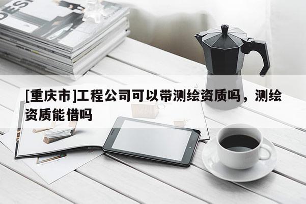 [重庆市]工程公司可以带测绘资质吗，测绘资质能借吗