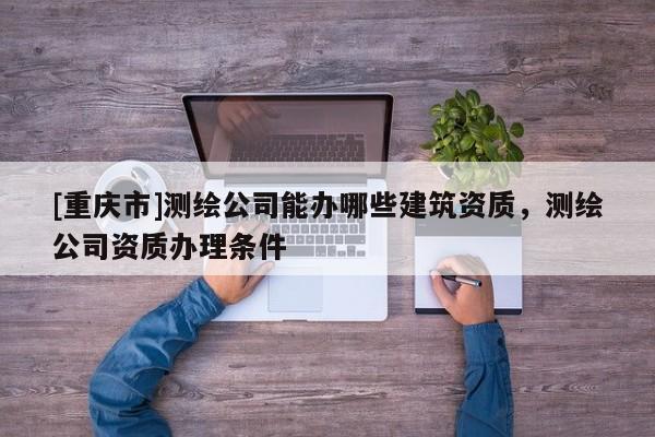 [重庆市]测绘公司能办哪些建筑资质，测绘公司资质办理条件