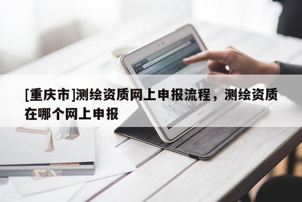 [重庆市]测绘资质网上申报流程，测绘资质在哪个网上申报