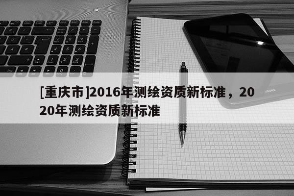 [重庆市]2016年测绘资质新标准，2020年测绘资质新标准