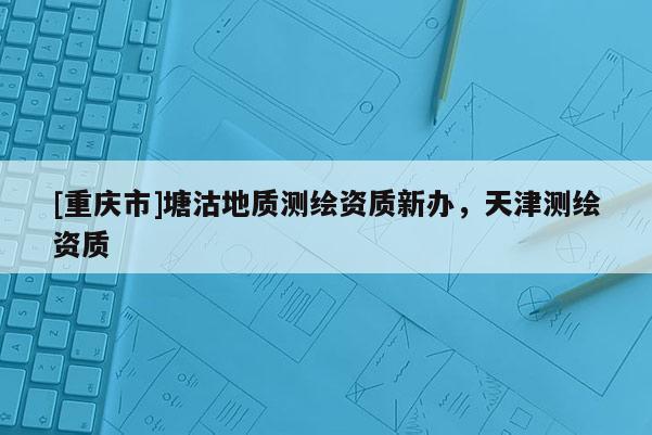 [重庆市]塘沽地质测绘资质新办，天津测绘资质