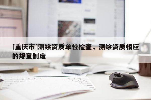[重庆市]测绘资质单位检查，测绘资质相应的规章制度