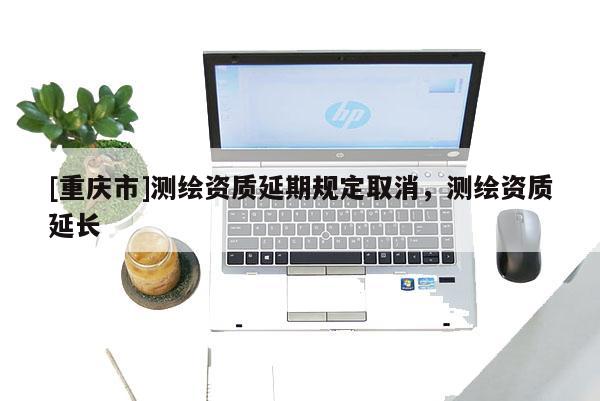 [重庆市]测绘资质延期规定取消，测绘资质延长