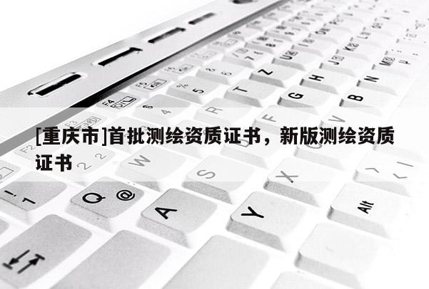 [重庆市]首批测绘资质证书，新版测绘资质证书