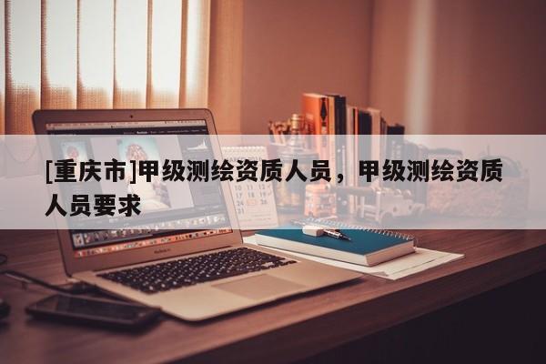 [重庆市]甲级测绘资质人员，甲级测绘资质人员要求