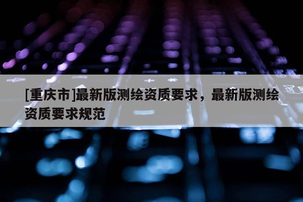 [重庆市]最新版测绘资质要求，最新版测绘资质要求规范
