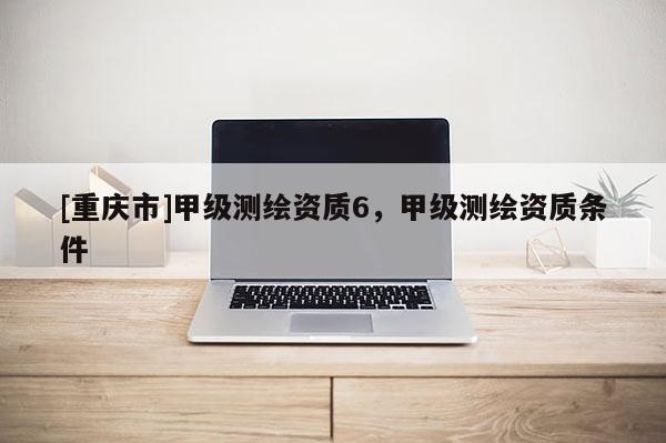[重庆市]甲级测绘资质6，甲级测绘资质条件