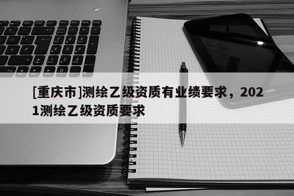 [重庆市]测绘乙级资质有业绩要求，2021测绘乙级资质要求