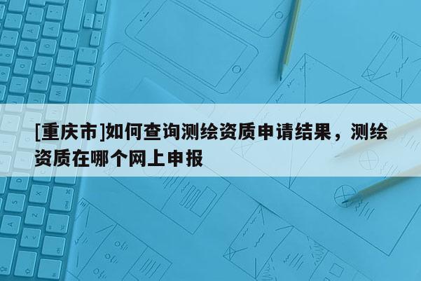 [重庆市]如何查询测绘资质申请结果，测绘资质在哪个网上申报