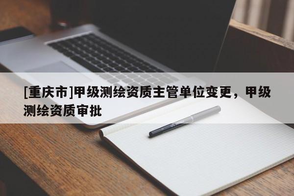 [重庆市]甲级测绘资质主管单位变更，甲级测绘资质审批