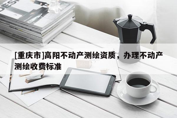 [重庆市]高阳不动产测绘资质，办理不动产测绘收费标准
