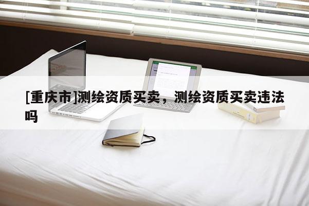 [重庆市]测绘资质买卖，测绘资质买卖违法吗