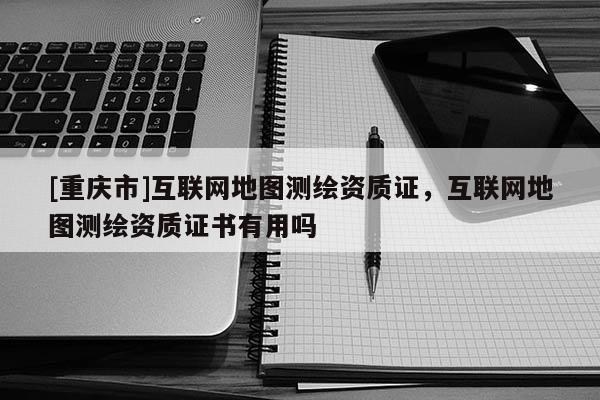 [重庆市]互联网地图测绘资质证，互联网地图测绘资质证书有用吗