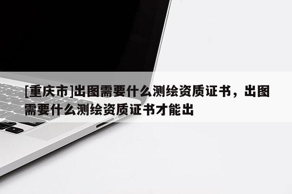 [重庆市]出图需要什么测绘资质证书，出图需要什么测绘资质证书才能出