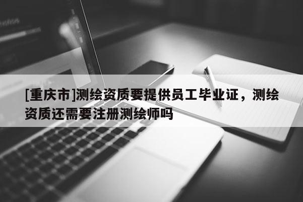 [重庆市]测绘资质要提供员工毕业证，测绘资质还需要注册测绘师吗