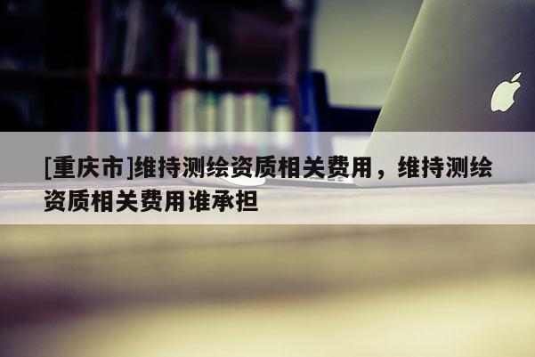 [重庆市]维持测绘资质相关费用，维持测绘资质相关费用谁承担