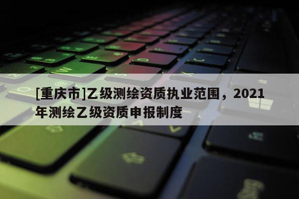 [重庆市]乙级测绘资质执业范围，2021年测绘乙级资质申报制度