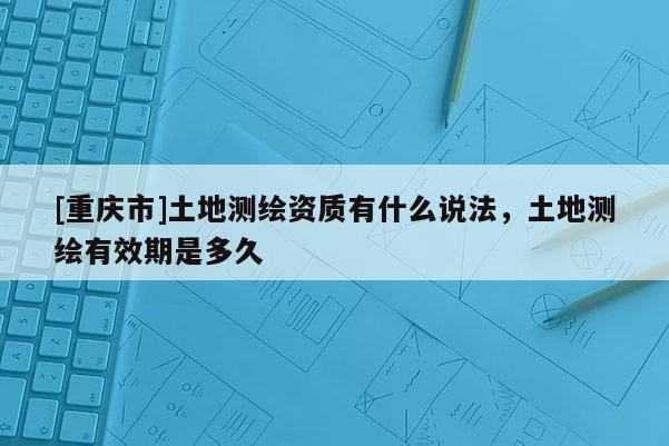 [重庆市]土地测绘资质有什么说法，土地测绘有效期是多久