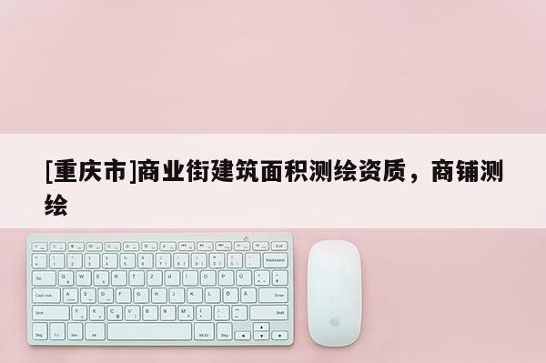 [重庆市]商业街建筑面积测绘资质，商铺测绘