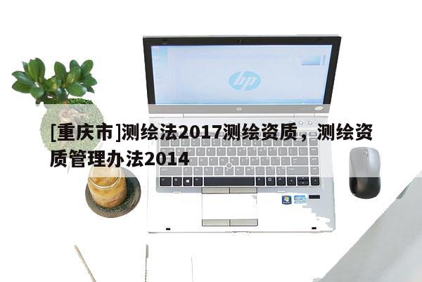 [重庆市]测绘法2017测绘资质，测绘资质管理办法2014