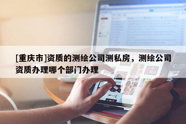 [重庆市]资质的测绘公司测私房，测绘公司资质办理哪个部门办理